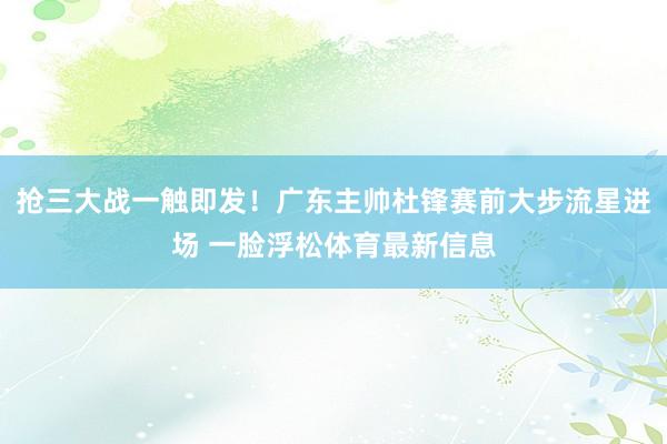 抢三大战一触即发！广东主帅杜锋赛前大步流星进场 一脸浮松体育最新信息