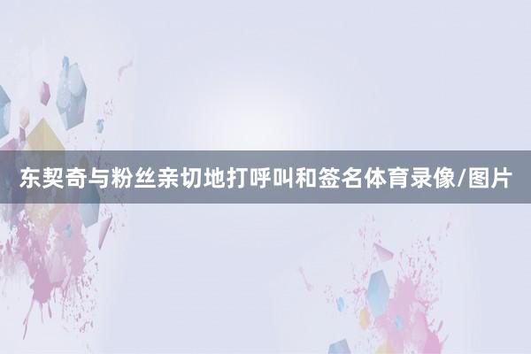 东契奇与粉丝亲切地打呼叫和签名体育录像/图片