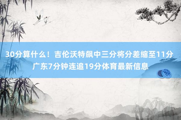30分算什么！吉伦沃特飙中三分将分差缩至11分 广东7分钟连追19分体育最新信息