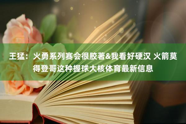 王猛：火勇系列赛会很胶著&我看好硬汉 火箭莫得登哥这种握球大核体育最新信息