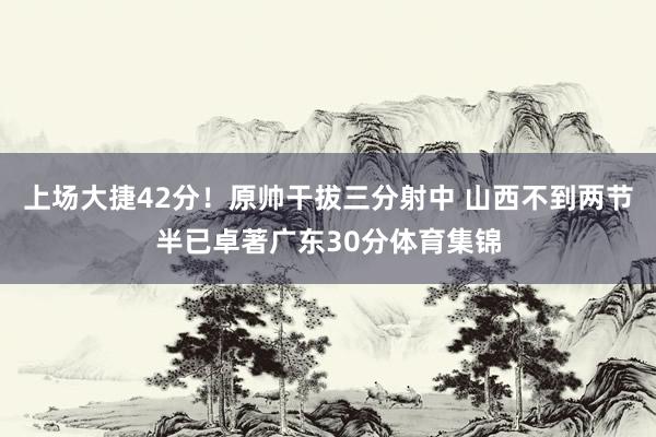 上场大捷42分！原帅干拔三分射中 山西不到两节半已卓著广东30分体育集锦