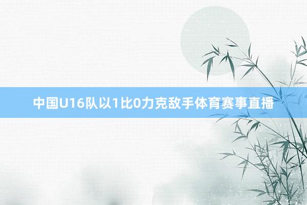 中国U16队以1比0力克敌手体育赛事直播