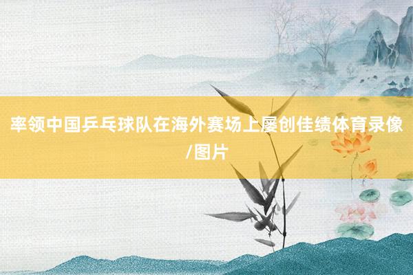 率领中国乒乓球队在海外赛场上屡创佳绩体育录像/图片