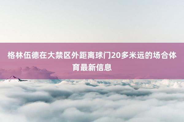 格林伍德在大禁区外距离球门20多米远的场合体育最新信息