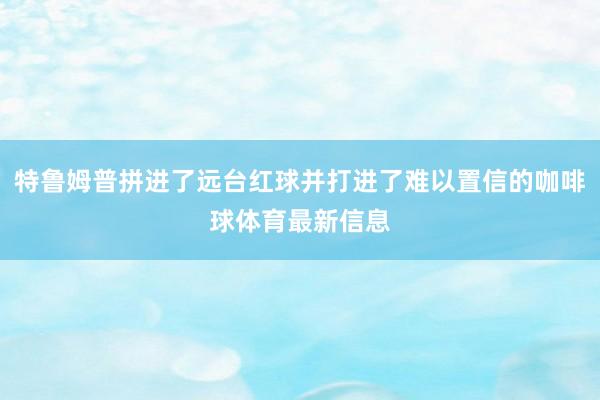 特鲁姆普拼进了远台红球并打进了难以置信的咖啡球体育最新信息