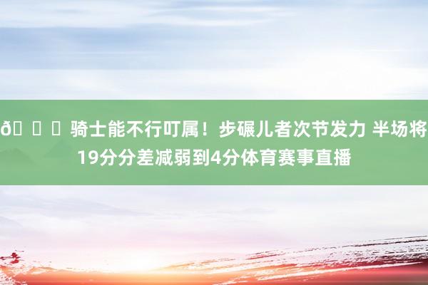 😑骑士能不行叮属！步碾儿者次节发力 半场将19分分差减弱到4分体育赛事直播