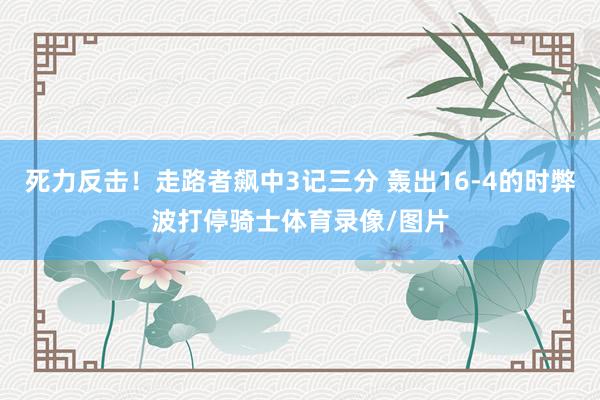 死力反击！走路者飙中3记三分 轰出16-4的时弊波打停骑士体育录像/图片