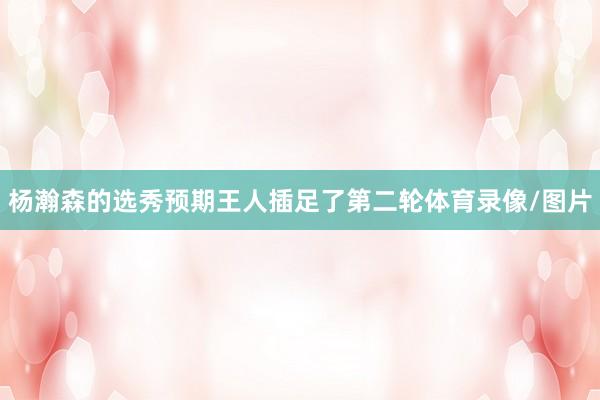 杨瀚森的选秀预期王人插足了第二轮体育录像/图片