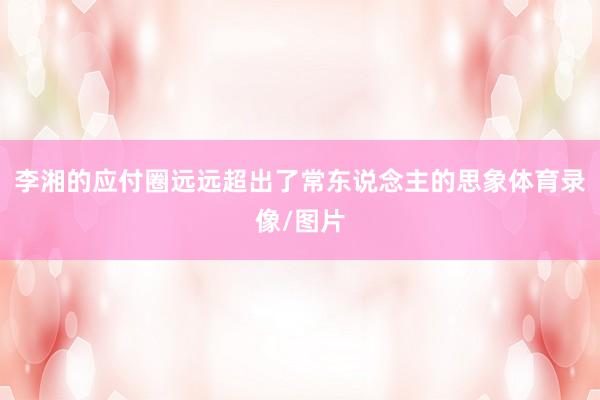 李湘的应付圈远远超出了常东说念主的思象体育录像/图片