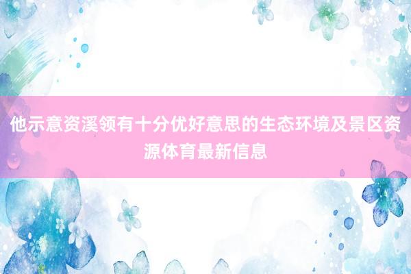 他示意资溪领有十分优好意思的生态环境及景区资源体育最新信息