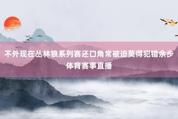 不外现在丛林狼系列赛还口角常被迫莫得犯错余步体育赛事直播