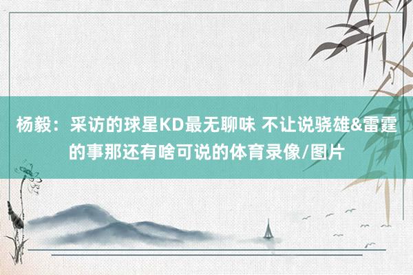 杨毅：采访的球星KD最无聊味 不让说骁雄&雷霆的事那还有啥可说的体育录像/图片
