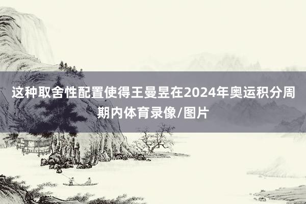 这种取舍性配置使得王曼昱在2024年奥运积分周期内体育录像/图片