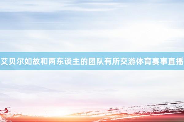 艾贝尔如故和两东谈主的团队有所交游体育赛事直播