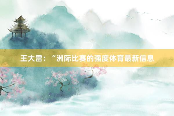 王大雷：“洲际比赛的强度体育最新信息