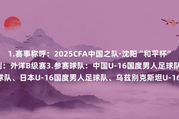 1.赛事称呼：2025CFA中国之队·沈阳“和平杯”外洋足球锦标赛2.赛事级别：外洋B级赛3.参赛球队：中国U-16国度男人足球队、韩国U-16国度男人足球队、日本U-16国度男人足球队、乌兹别克斯坦U-16国度男人足球队4.比赛日历：2025年7月4日、7月6日、7月8日5.开球时辰：比赛日1：2025年7月4日（星期五）15:00：乌兹别克斯坦vs韩国19:35：中国vs日本比赛日2：2025年7月6日（日曜日）15:00：韩国vs日本19:35：中国vs乌兹别克斯坦比赛日3：2025年7月8日（星期二）15:00：日本vs乌兹别克斯坦19:35：中国vs韩国6.比赛场地：沈阳城市畅通场    体育集锦