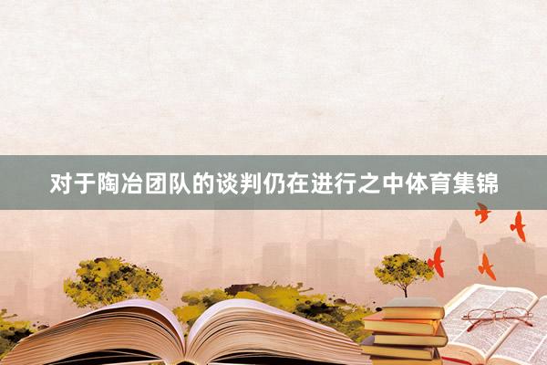 对于陶冶团队的谈判仍在进行之中体育集锦
