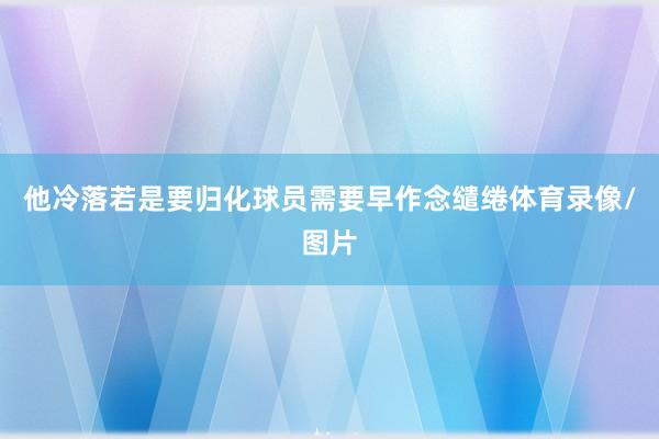 他冷落若是要归化球员需要早作念缱绻体育录像/图片