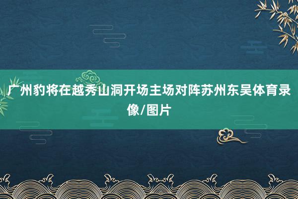 广州豹将在越秀山洞开场主场对阵苏州东吴体育录像/图片
