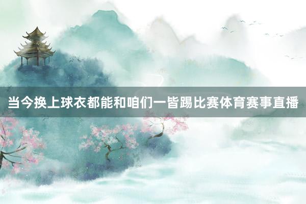 当今换上球衣都能和咱们一皆踢比赛体育赛事直播