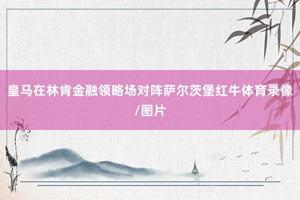 皇马在林肯金融领略场对阵萨尔茨堡红牛体育录像/图片