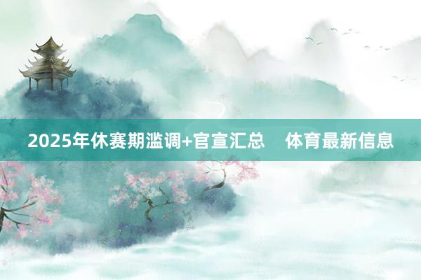 2025年休赛期滥调+官宣汇总    体育最新信息