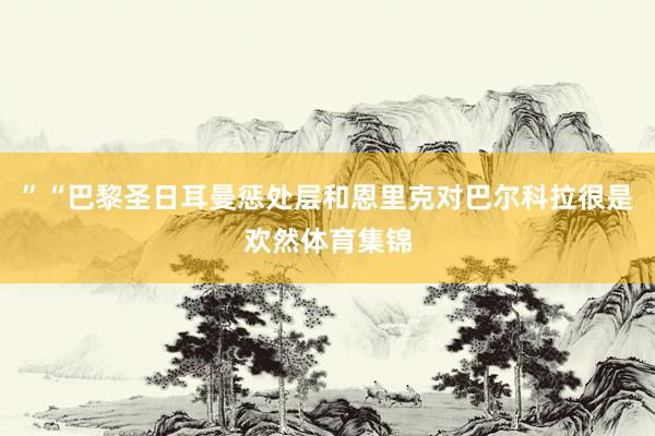 ”“巴黎圣日耳曼惩处层和恩里克对巴尔科拉很是欢然体育集锦