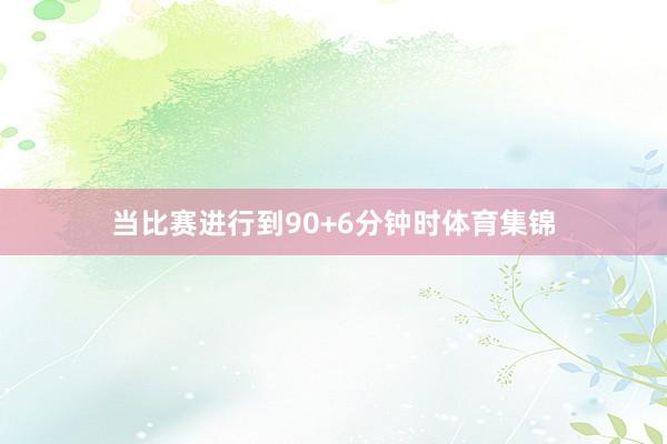 当比赛进行到90+6分钟时体育集锦