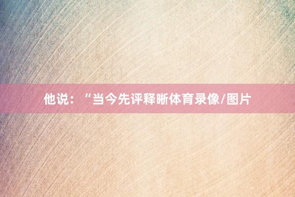 他说：“当今先评释晰体育录像/图片