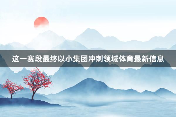 这一赛段最终以小集团冲刺领域体育最新信息