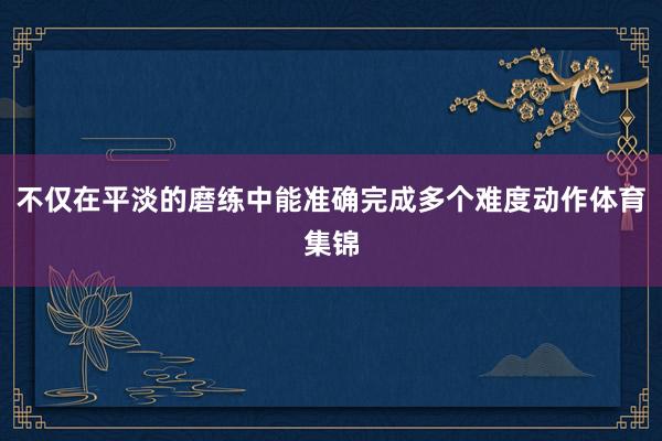 不仅在平淡的磨练中能准确完成多个难度动作体育集锦