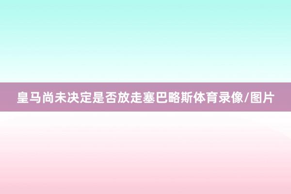 皇马尚未决定是否放走塞巴略斯体育录像/图片