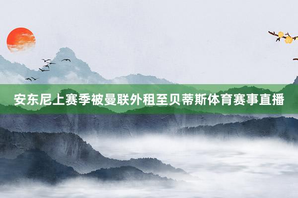 安东尼上赛季被曼联外租至贝蒂斯体育赛事直播