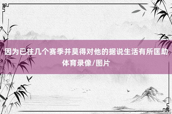 因为已往几个赛季并莫得对他的据说生活有所匡助体育录像/图片