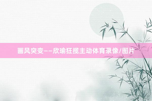 画风突变——欣瑜狂揽主动体育录像/图片