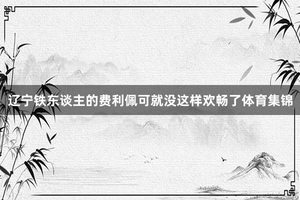 辽宁铁东谈主的费利佩可就没这样欢畅了体育集锦