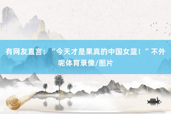 有网友直言：“今天才是果真的中国女篮！”不外呢体育录像/图片