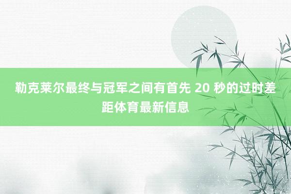 勒克莱尔最终与冠军之间有首先 20 秒的过时差距体育最新信息