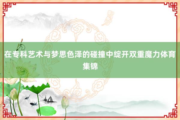 在专科艺术与梦思色泽的碰撞中绽开双重魔力体育集锦