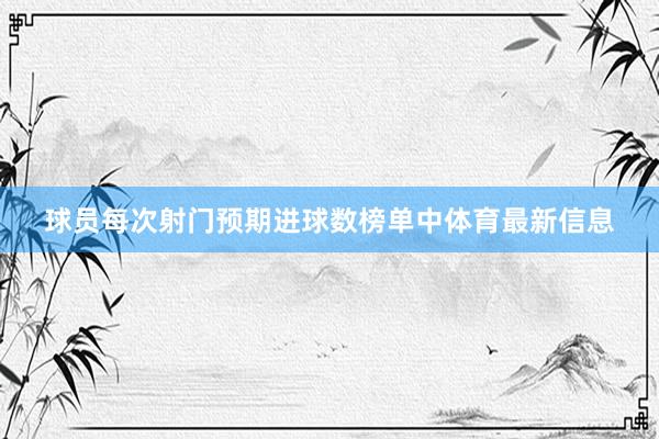 球员每次射门预期进球数榜单中体育最新信息