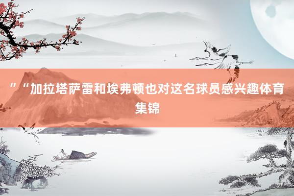”“加拉塔萨雷和埃弗顿也对这名球员感兴趣体育集锦
