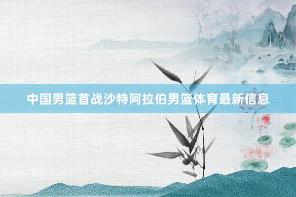 中国男篮首战沙特阿拉伯男篮体育最新信息