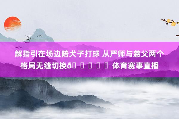 解指引在场边陪犬子打球 从严师与慈父两个格局无缝切换😁✌️体育赛事直播