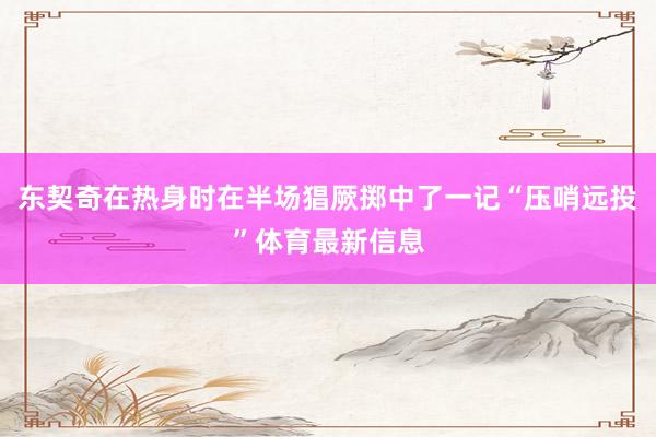 东契奇在热身时在半场猖厥掷中了一记“压哨远投”体育最新信息