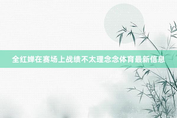 全红婵在赛场上战绩不太理念念体育最新信息