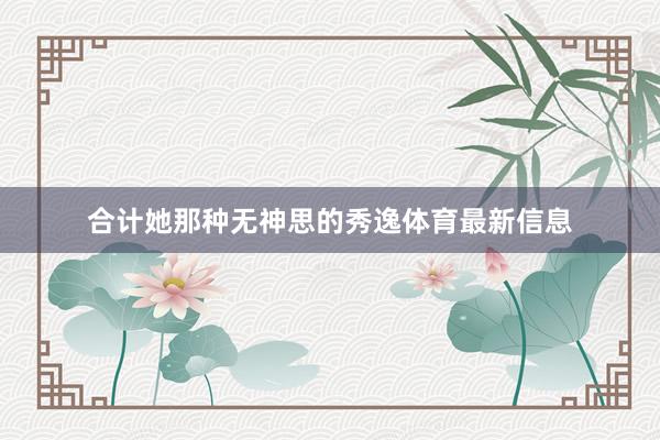 合计她那种无神思的秀逸体育最新信息