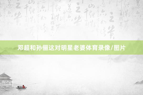 邓超和孙俪这对明星老婆体育录像/图片