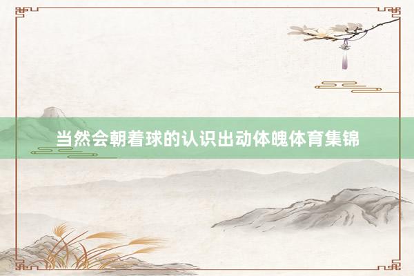 当然会朝着球的认识出动体魄体育集锦