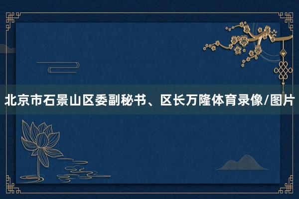 北京市石景山区委副秘书、区长万隆体育录像/图片