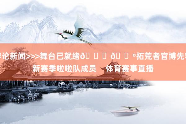 辩论新闻>>>舞台已就绪💃🕺拓荒者官博先容新赛季啦啦队成员    体育赛事直播